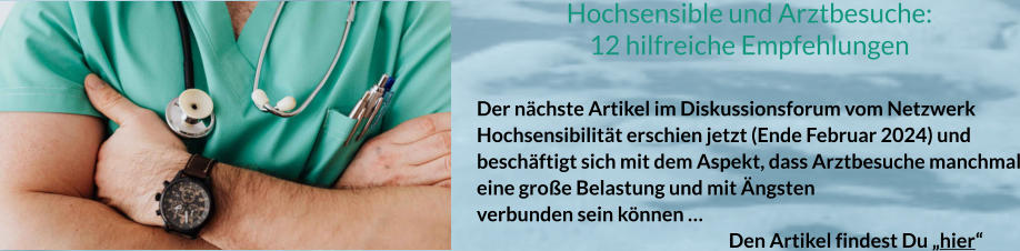 Hochsensible und Arztbesuche: 12 hilfreiche Empfehlungen  Der nächste Artikel im Diskussionsforum vom Netzwerk Hochsensibilität erschien jetzt (Ende Februar 2024) und beschäftigt sich mit dem Aspekt, dass Arztbesuche manchmal eine große Belastung und mit Ängsten verbunden sein können …						 Den Artikel findest Du „hier“