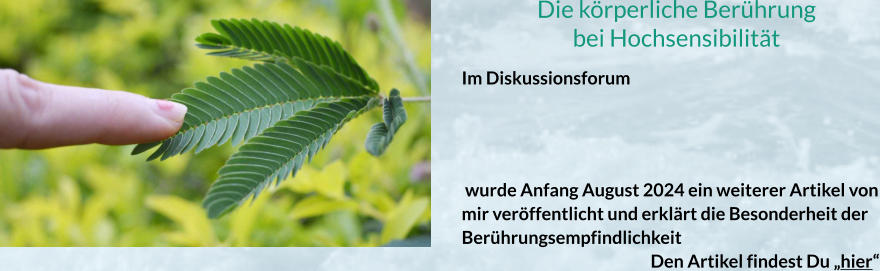 Die körperliche Berührung bei Hochsensibilität Im Diskussionsforum     wurde Anfang August 2024 ein weiterer Artikel von mir veröffentlicht und erklärt die Besonderheit der Berührungsempfindlichkeit  					Den Artikel findest Du „hier“