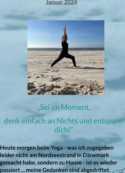 „Sei im Moment,  denk einfach an Nichts und entspann dich!“  Heute morgen beim Yoga - was ich zugegeben leider nicht am Nordseestrand in Dänemark gemacht habe, sondern zu Hause - ist es wieder passiert ... meine Gedanken sind abgedriftet.  „ --->“   Januar 2024