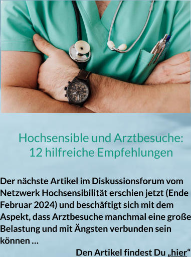 Hochsensible und Arztbesuche: 12 hilfreiche Empfehlungen  Der nächste Artikel im Diskussionsforum vom Netzwerk Hochsensibilität erschien jetzt (Ende Februar 2024) und beschäftigt sich mit dem Aspekt, dass Arztbesuche manchmal eine große Belastung und mit Ängsten verbunden sein können …						 Den Artikel findest Du „hier“