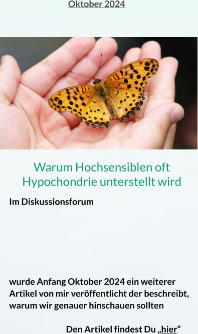 Oktober 2024 Warum Hochsensiblen oft Hypochondrie unterstellt wird Im Diskussionsforum      wurde Anfang Oktober 2024 ein weiterer Artikel von mir veröffentlicht der beschreibt, warum wir genauer hinschauen sollten   			Den Artikel findest Du „hier“