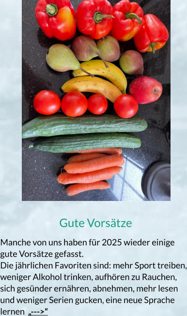 Gute Vorsätze Manche von uns haben für 2025 wieder einige gute Vorsätze gefasst. Die jährlichen Favoriten sind: mehr Sport treiben, weniger Alkohol trinken, aufhören zu Rauchen, sich gesünder ernähren, abnehmen, mehr lesen und weniger Serien gucken, eine neue Sprache lernen  „--->“