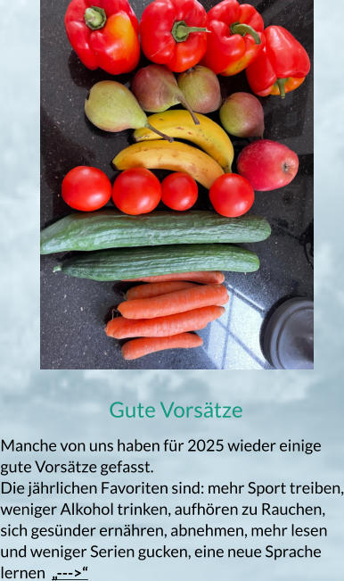 Gute Vorsätze Manche von uns haben für 2025 wieder einige gute Vorsätze gefasst. Die jährlichen Favoriten sind: mehr Sport treiben, weniger Alkohol trinken, aufhören zu Rauchen, sich gesünder ernähren, abnehmen, mehr lesen und weniger Serien gucken, eine neue Sprache lernen  „--->“